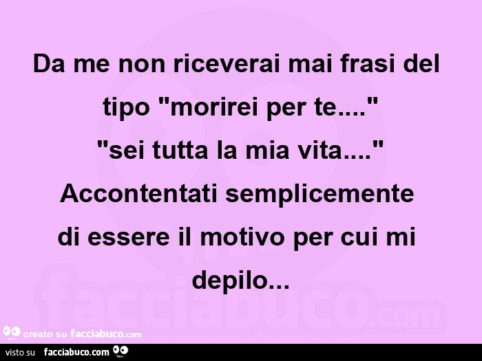 Da me non riceverai mai frasi del tipo "morirei per te… " "sei tutta la mia vita… " Accontentati semplicemente  di essere il motivo per cui mi depilo