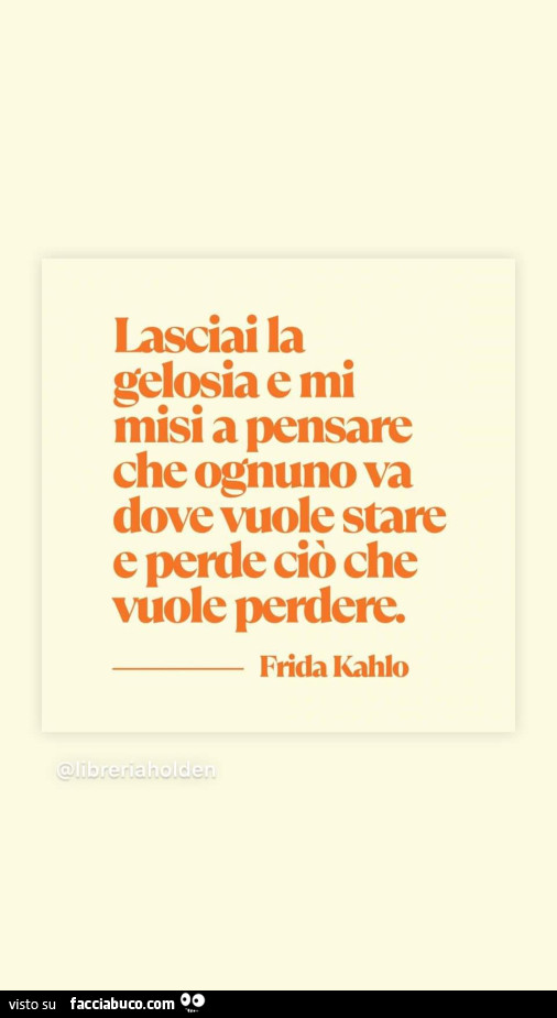 Lasciai la gelosia e mi misi a pensare che ognuno va dove vuole stare e perde ciò che vuole perdere. Frida Kahlo