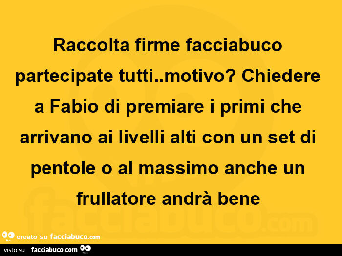 Raccolta firme facciabuco partecipate tutti. Motivo? Chiedere a fabio di premiare i primi che arrivano ai livelli alti con un set di pentole o al massimo anche un frullatore andrà bene