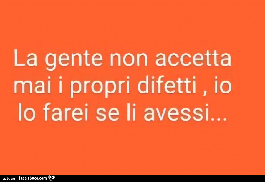 La gente non accetta mai i propri difetti, io lo farei se li avessi…