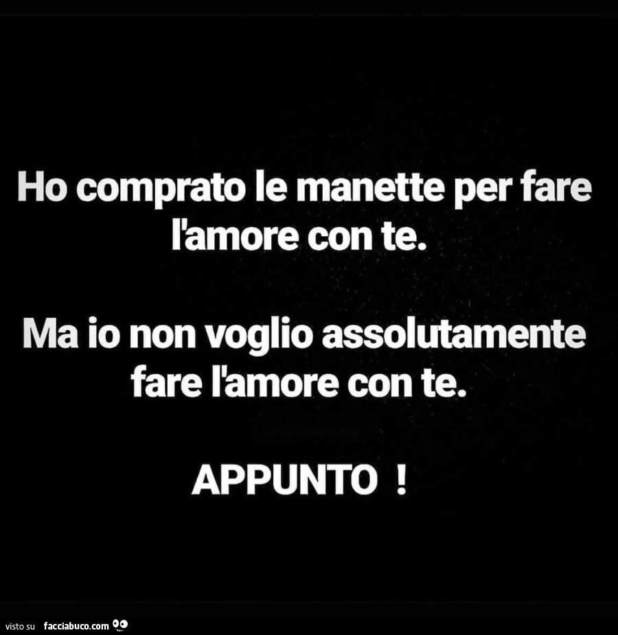 Ho comprato le manette per fare l'amore con te. Ma io non voglio assolutamente fare l'amore con te. Appunto