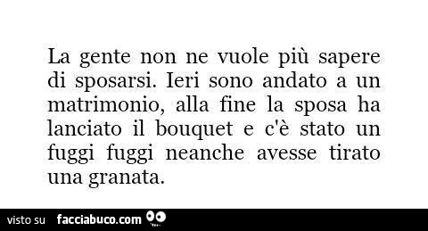 La gente non ne vuole più sapere di sposarsi. Ieri sono andato a un matrimonio, alla fine la sposa ha lanciato il bouquet e c'è stato un fuggi fuggi neanche avesse tirato una granata