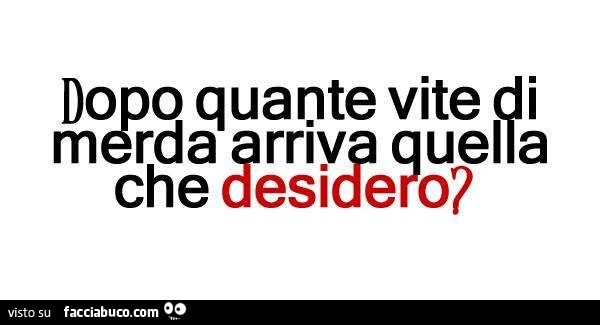 Dopo quante vite di merda arriva quella che desidero?