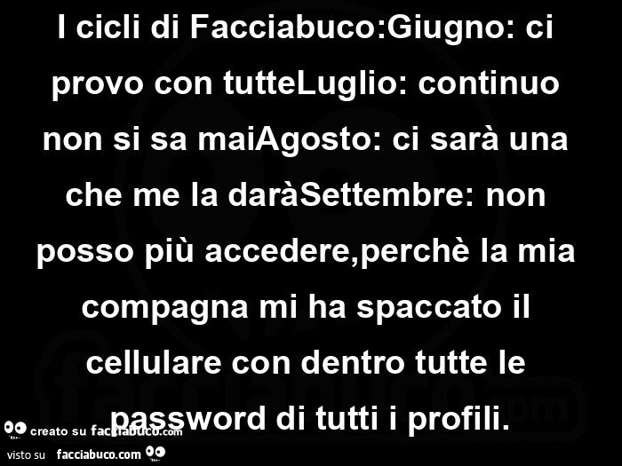 I cicli di facciabuco: giugno: ci provo con tutteluglio: continuo non si sa maiagosto: ci sarà una che me la daràsettembre: non posso più accedere, perchè la mia compagna mi ha spaccato il cellulare con dentro tutte le password di tutti i profili