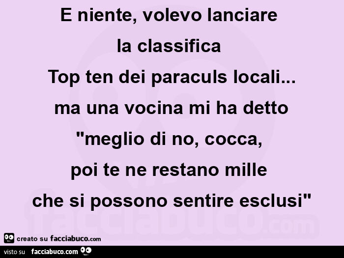 E niente, volevo lanciare  la classifica  top ten dei paraculs locali… ma una vocina mi ha detto "meglio di no, cocca,   poi te ne restano mille  che si possono sentire esclusi"