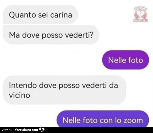 Quanto sei carina ma dove posso vederti? Nelle foto. Intendo dove posso vederti da vicino. Nelle foto con lo zoom