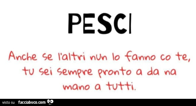 Pesci anche se nul lo fanno co te tu sei sempre pronto a da na mano a tutti