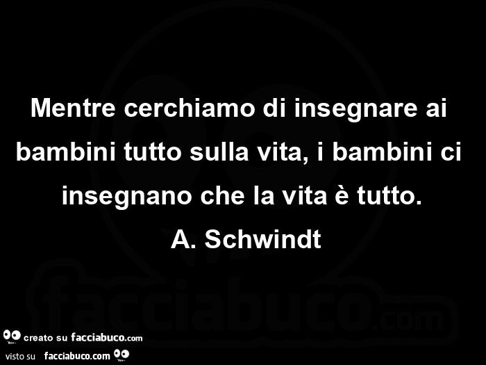 Mentre cerchiamo di insegnare ai bambini tutto sulla vita, i bambini ci insegnano che la vita è tutto.  A. Schwindt