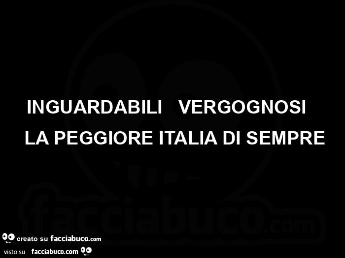 Inguardabili,  vergognosi,  la peggiore italia di sempre