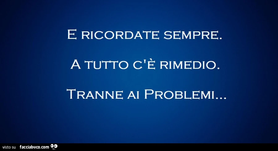 E ricordate sempre. A tutto c'è rimedio. Tranne ai problemi