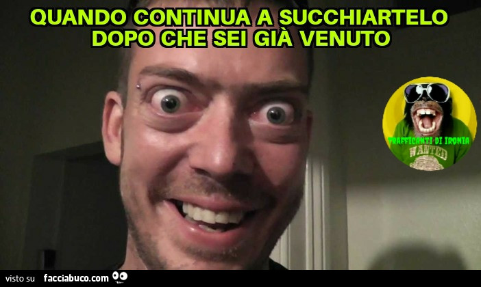 Quando continua a succhiartelo dopo che sei già venuto