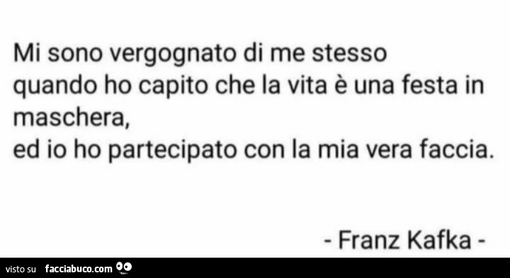 Mi sono vergognato di me stesso quando ho capito che la vita è una festa in maschera, ed io ho partecipato con la mia vera faccia. Franz Kafka