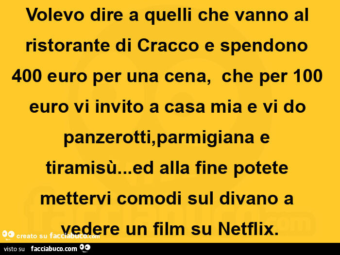 Volevo dire a quelli che vanno al ristorante di Cracco e spendono 400 euro per una cena,   che per 100 euro vi invito a casa mia e vi do panzerotti, parmigiana e tiramisù… ed alla fine potete mettervi comodi sul divano a vedere un film su Netflix