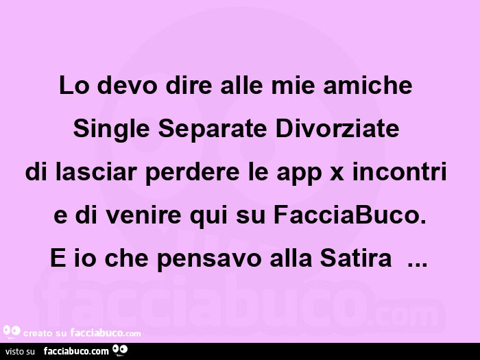 Lo devo dire alle mie amiche  single separate divorziate  di lasciar perdere le app x incontri  e di venire qui su facciabuco. E io che pensavo alla satira 