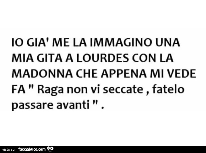 Io già me la immagino una mia gita a lourdes con la madonna che appena mi vede fa raga non vi seccate, fatelo passare avanti