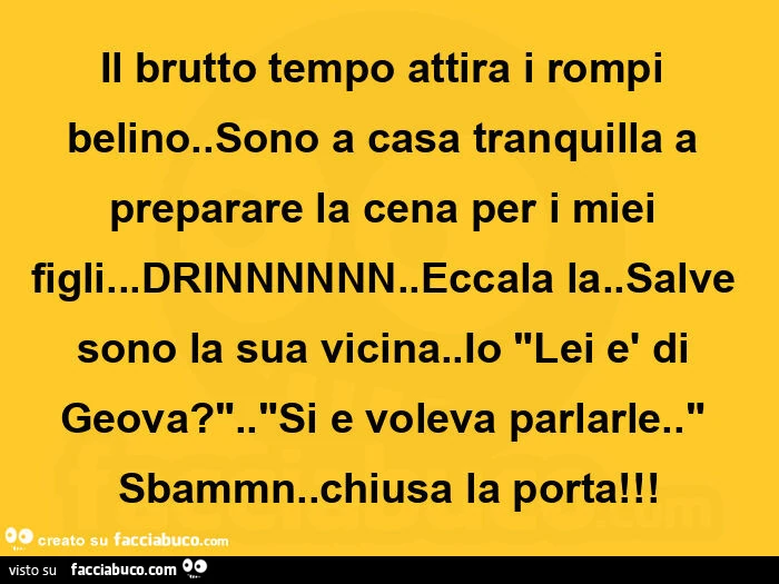 Il brutto tempo attira i rompi belino. Sono a casa tranquilla a preparare la cena per i miei figli&hellip; drinnnnnn. Eccala la. Salve sono la sua vicina. Io lei è di geova? Si e voleva parlarle. Sbammn. Chiusa la porta