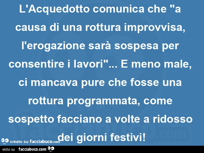 L'acquedotto comunica che "a causa di una rottura improvvisa, l'erogazione sarà sospesa per consentire i lavori"… e meno male, ci mancava pure che fosse una rottura programmata, come sospetto facciano a volte a ridosso dei giorn