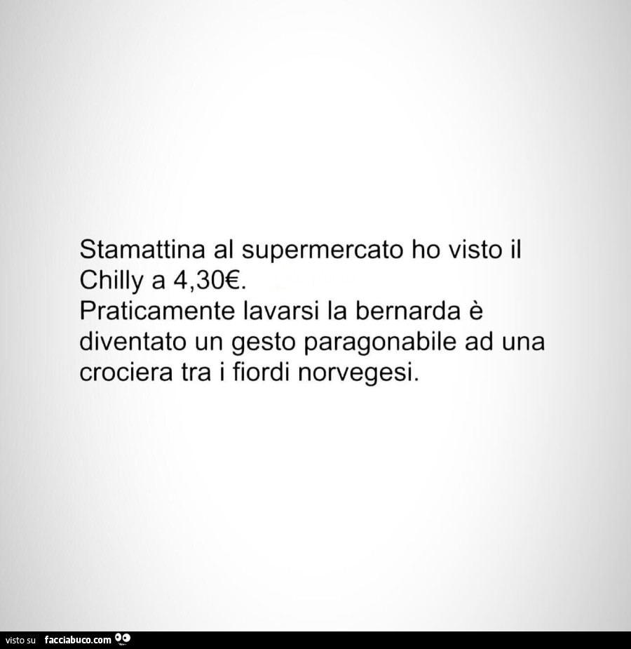 Stamattina al supermercato ho visto il chilly a 4,30€. Praticamente lavarsi la bernarda è diventato un gesto paragonabile ad una crociera tra i fiordi norvegesi