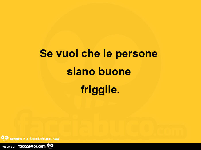 Se vuoi che le persone siano buone friggile