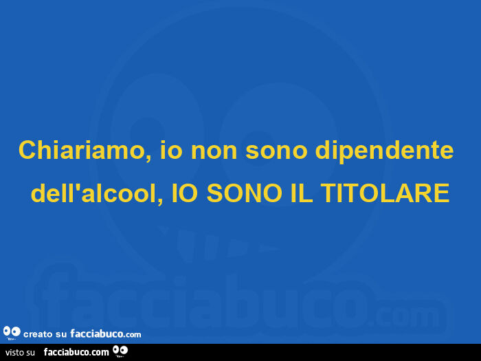 Chiariamo, io non sono dipendente dell'alcool, io sono il titolare