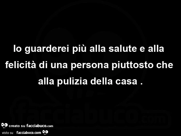 Io guarderei più alla salute e alla felicità di una persona piuttosto che alla pulizia della casa