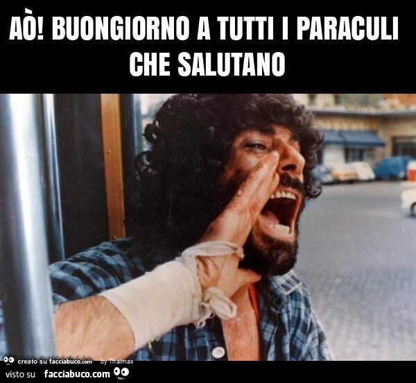 Aò! Buongiorno a tutti i paraculi che salutano