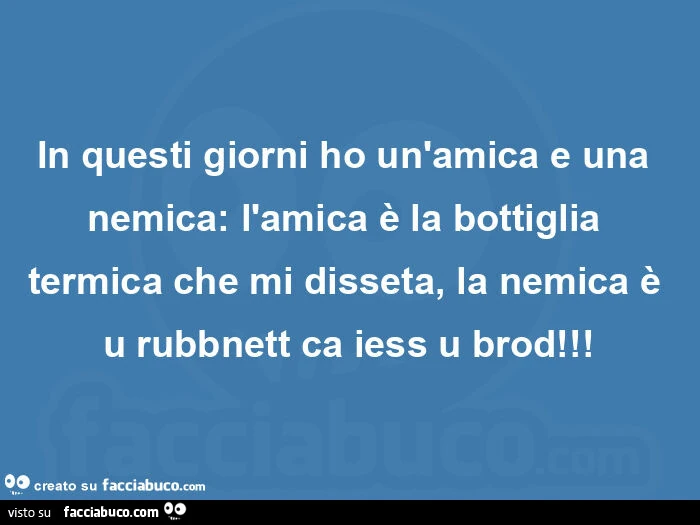 In questi giorni ho un'amica e una nemica: l'amica è la bottiglia termica che mi disseta, la nemica è u rubbnett ca iess u brod