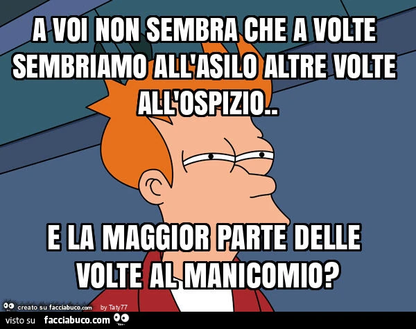 A voi non sembra che a volte sembriamo all'asilo altre volte all'ospizio. E la maggior parte delle volte al manicomio?