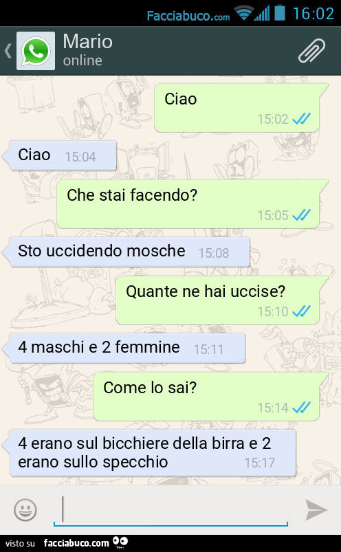 Ciao. Ciao. Che stai facendo? Sto uccidendo mosche. Quante ne hai uccise? 4 maschi e 2 femmine. Come lo sai? 4 erano sul bicchiere della birra e 2 erano sullo specchio
