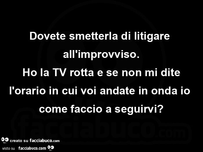 Dovete smetterla di litigare all'improvviso. Ho la tv rotta e se non mi dite l'orario in cui voi andate in onda io come faccio a seguirvi?