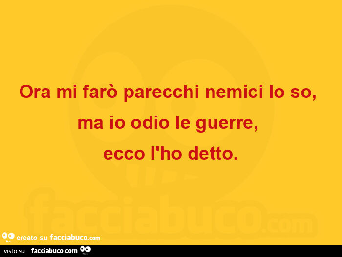 Ora mi farò parecchi nemici lo so, ma io odio le guerre, ecco l'ho detto