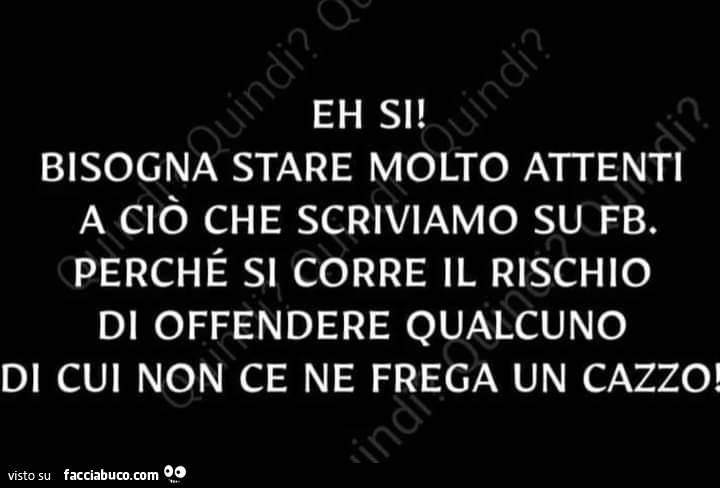 Eh si bisogna stare molto attenti a ciò che scriviamo su fb. Perché si corre il rischio di offendere qualcuno di cui non ce ne frega un cazzo