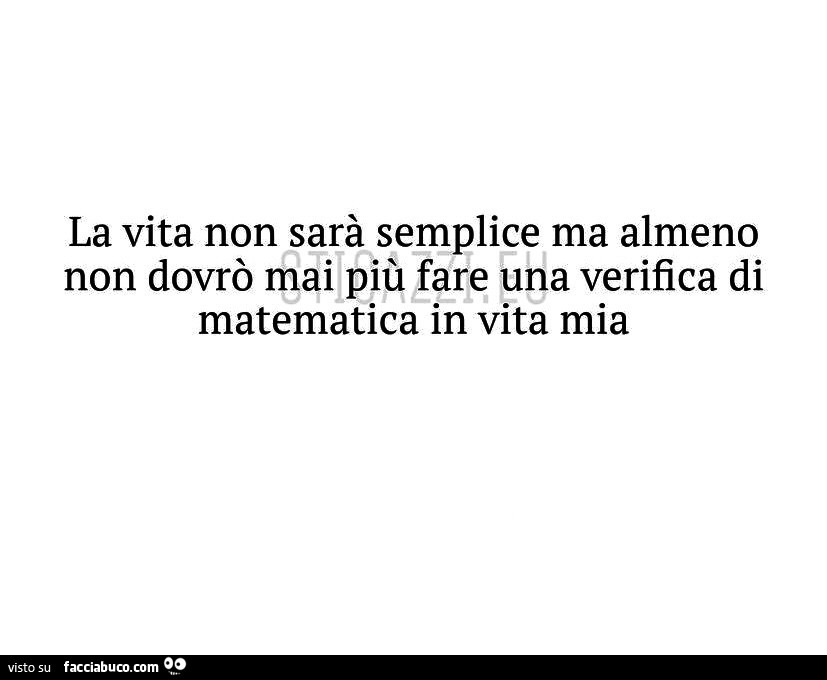 La vita non sarà semplice ma almeno non dovrò mai più fare una verifica di matematica in vita mia