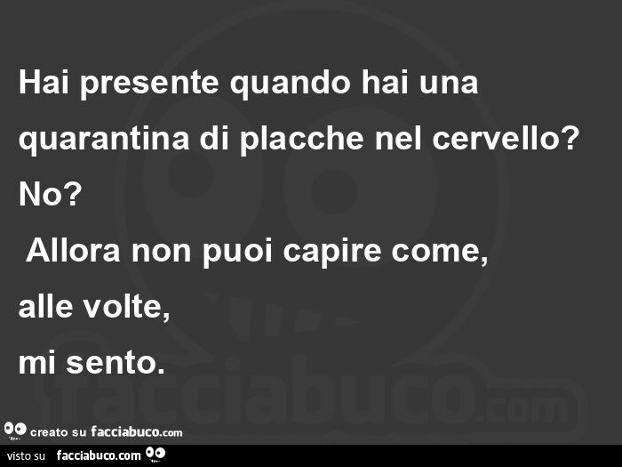 Hai presente quando hai una quarantina di placche nel cervello? No?  Allora non puoi capire come,   alle volte,   mi sento.  