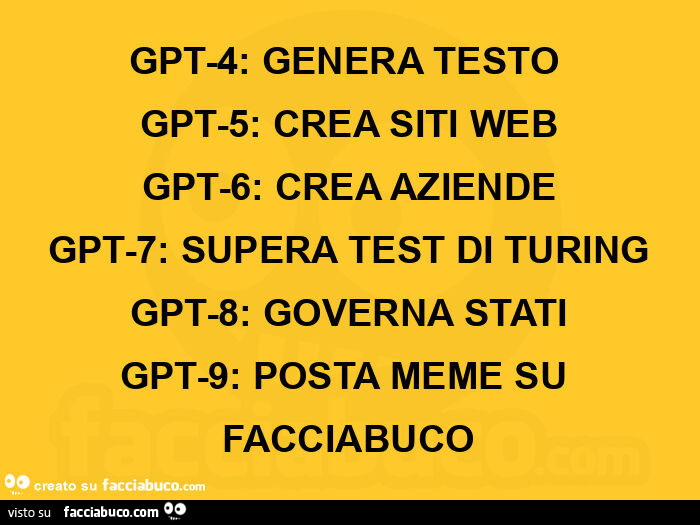 Gpt-4: genera testo  gpt-5: crea siti web gpt-6: crea aziende gpt-7: supera test di turing gpt-8: governa stati gpt-9: posta meme su facciabuco