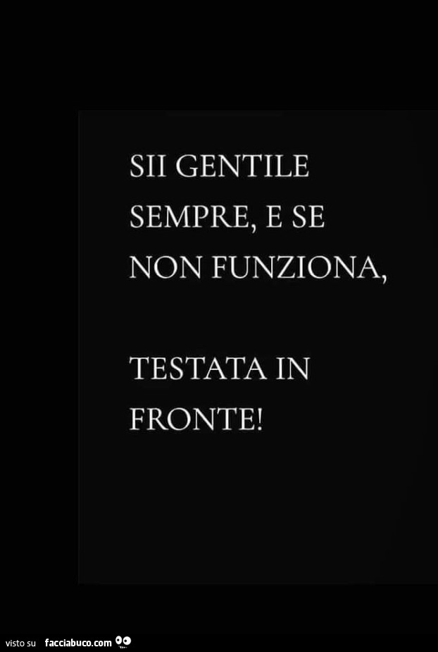 Sii gentile sempre, e se non funziona, testata in fronte