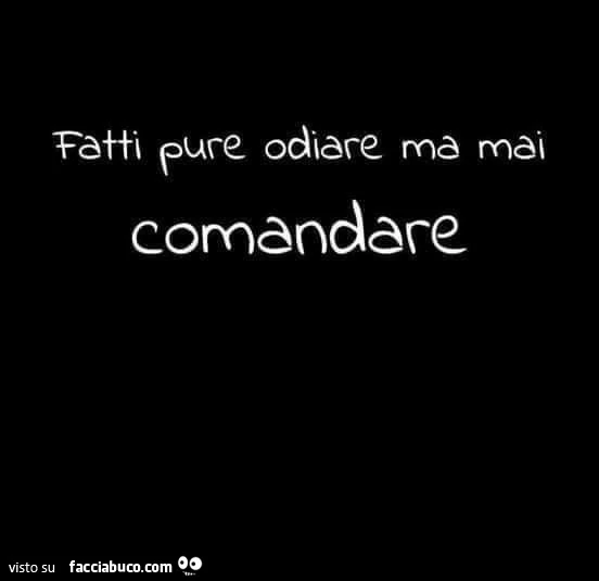 Fatti pure odiare ma mai comandare