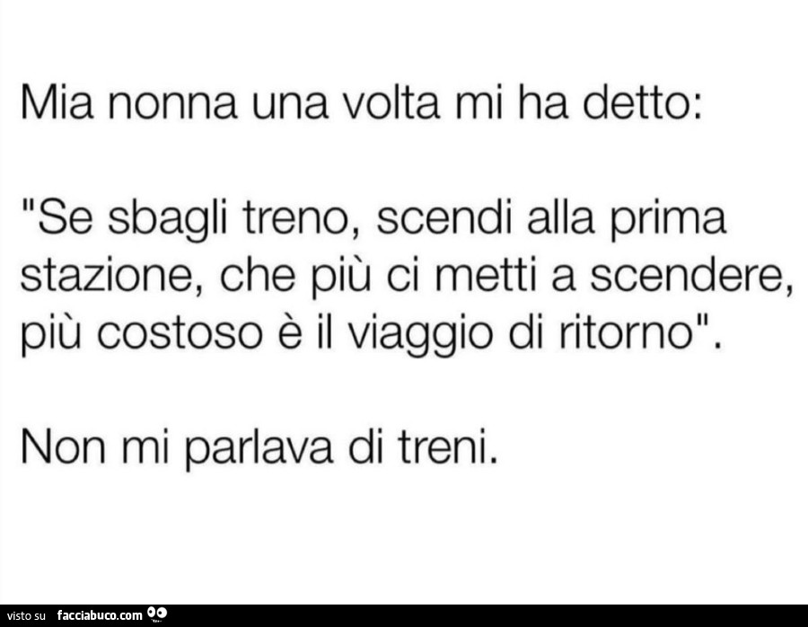 Mia nonna una volta mi ha detto: se sbagli treno, scendi alla prima stazione, che più ci metti a scendere, più costoso è il viaggio di ritorno. Non mi parlava di treni