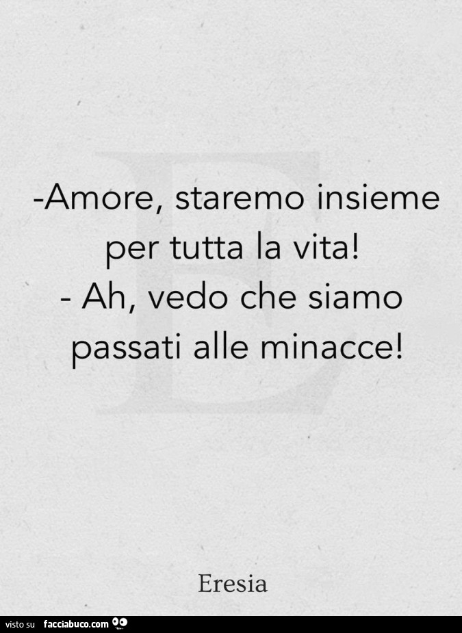 Amore, staremo insieme per tutta la vita! Ah, vedo che siamo passati alle minacce