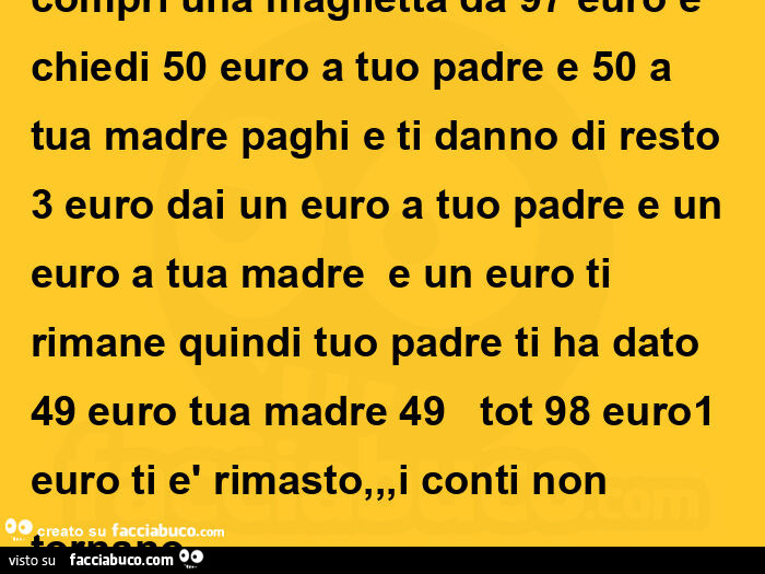 Compri una maglietta da 97 euro e chiedi 50 euro a tuo padre e 50 a tua madre paghi e ti danno di resto 3 euro dai un euro a tuo padre e un euro a tua madre e un euro ti rimane quindi tuo padre ti ha dato 49 euro tua madre 49