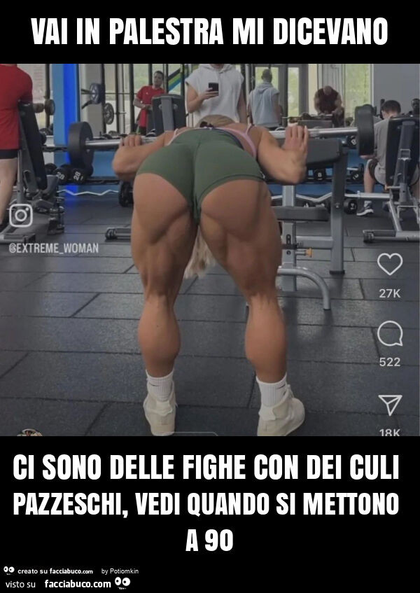 Vai in palestra mi dicevano ci sono delle fighe con dei culi pazzeschi, vedi quando si mettono a 90