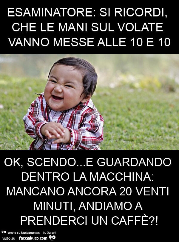 Esaminatore: si ricordi, che le mani sul volate vanno messe alle 10 e 10 ok, scendo… e guardando dentro la macchina: mancano ancora 20 venti minuti, andiamo a prenderci un caffè?