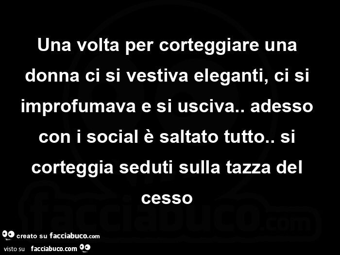 Una volta per corteggiare una donna ci si vestiva eleganti, ci si improfumava e si usciva. Adesso con i social è saltato tutto. Si corteggia seduti sulla tazza del cesso 