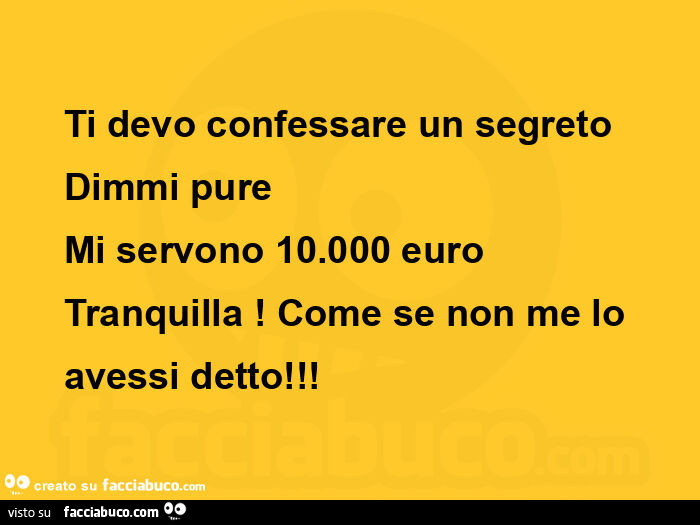 Ti devo confessare un segreto.  Dimmi pure. Mi servono 10.000 euro. Tranquilla! Come se non me lo avessi detto