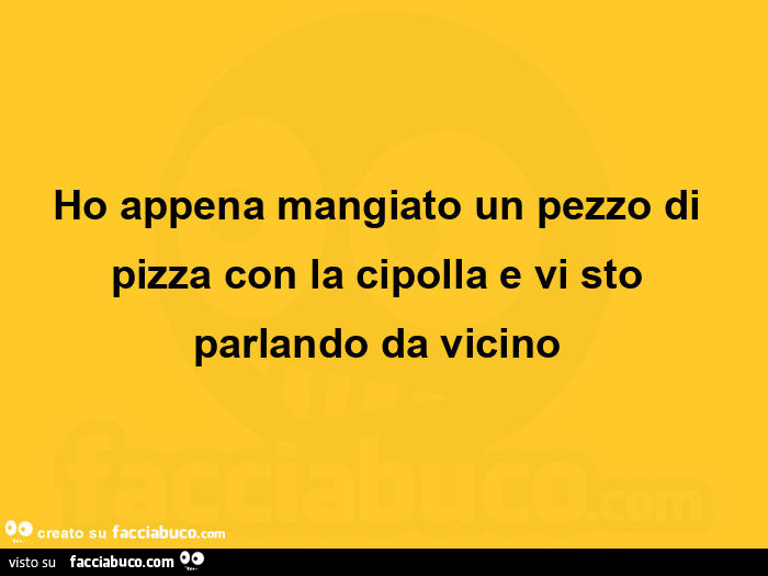 Ho appena mangiato un pezzo di pizza con la cipolla e vi sto parlando da vicino