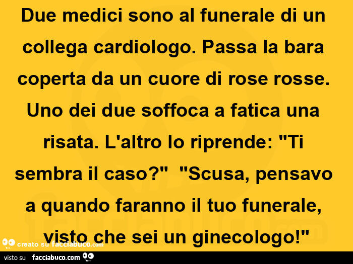 Due medici sono al funerale di un collega cardiologo. Passa la bara coperta da un cuore di rose rosse. Uno dei due soffoca a fatica una risata. L'altro lo riprende: ti sembra il caso? Scusa, pensavo a quando faranno il tuo funeral