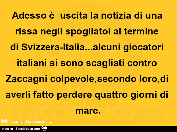 Adesso è uscita la notizia di una rissa negli spogliatoi al termine di Svizzera-Italia… alcuni giocatori italiani si sono scagliati contro Zaccagni colpevole, secondo loro, di averli fatto perdere quattro giorni di mare