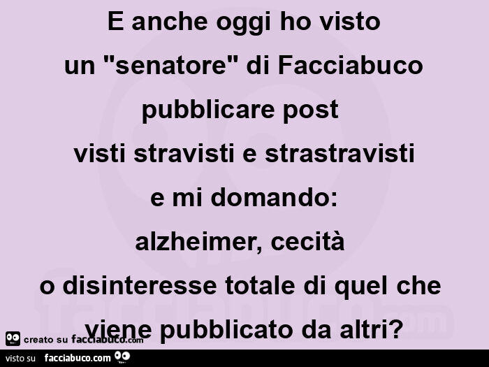 E anche oggi ho visto un "senatore" di facciabuco pubblicare post  visti stravisti e strastravisti e mi domando: alzheimer, cecità  o disinteresse totale di quel che viene pubblicato da altri?