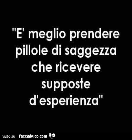 È meglio prendere pillole di saggezza che ricevere supposte d'esperienza