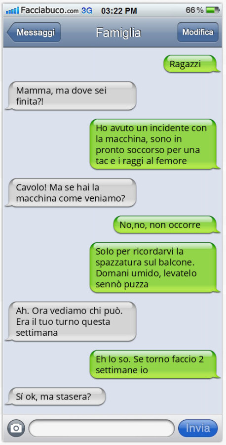 Ragazzi. Mamma, ma dove sei finita?! Ho avuto un incidente con la macchina, sono in pronto soccorso per una tac e i raggi al femore. Cavolo! Ma se hai la macchina come veniamo? No, no, non occorre. Solo per ricordarvi la spazzatura sul balcone. Domani umi